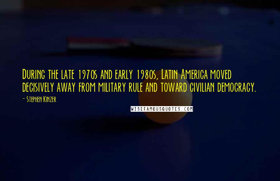 Stephen Kinzer Quotes: During the late 1970s and early 1980s, Latin America moved decisively away from military rule and toward civilian democracy.