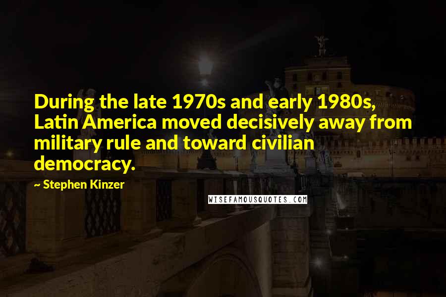 Stephen Kinzer Quotes: During the late 1970s and early 1980s, Latin America moved decisively away from military rule and toward civilian democracy.