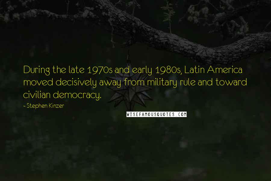 Stephen Kinzer Quotes: During the late 1970s and early 1980s, Latin America moved decisively away from military rule and toward civilian democracy.