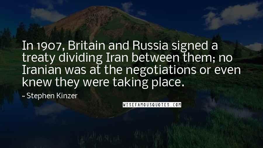 Stephen Kinzer Quotes: In 1907, Britain and Russia signed a treaty dividing Iran between them; no Iranian was at the negotiations or even knew they were taking place.
