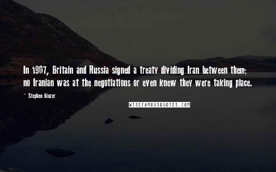 Stephen Kinzer Quotes: In 1907, Britain and Russia signed a treaty dividing Iran between them; no Iranian was at the negotiations or even knew they were taking place.