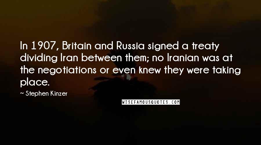 Stephen Kinzer Quotes: In 1907, Britain and Russia signed a treaty dividing Iran between them; no Iranian was at the negotiations or even knew they were taking place.