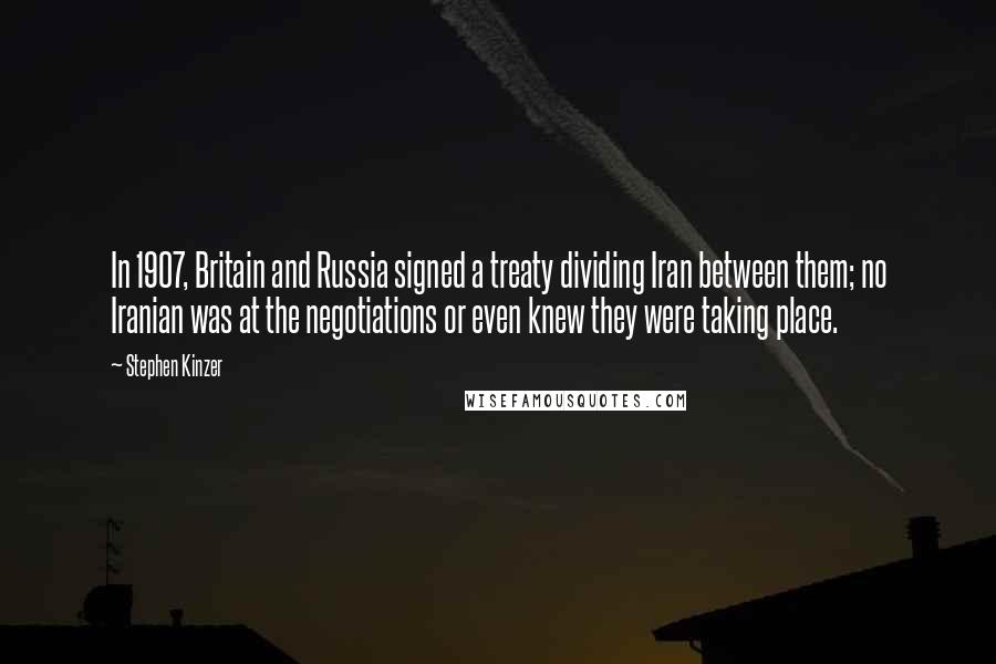 Stephen Kinzer Quotes: In 1907, Britain and Russia signed a treaty dividing Iran between them; no Iranian was at the negotiations or even knew they were taking place.