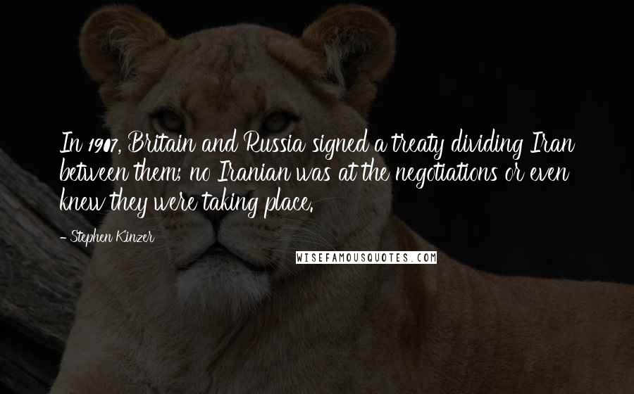 Stephen Kinzer Quotes: In 1907, Britain and Russia signed a treaty dividing Iran between them; no Iranian was at the negotiations or even knew they were taking place.