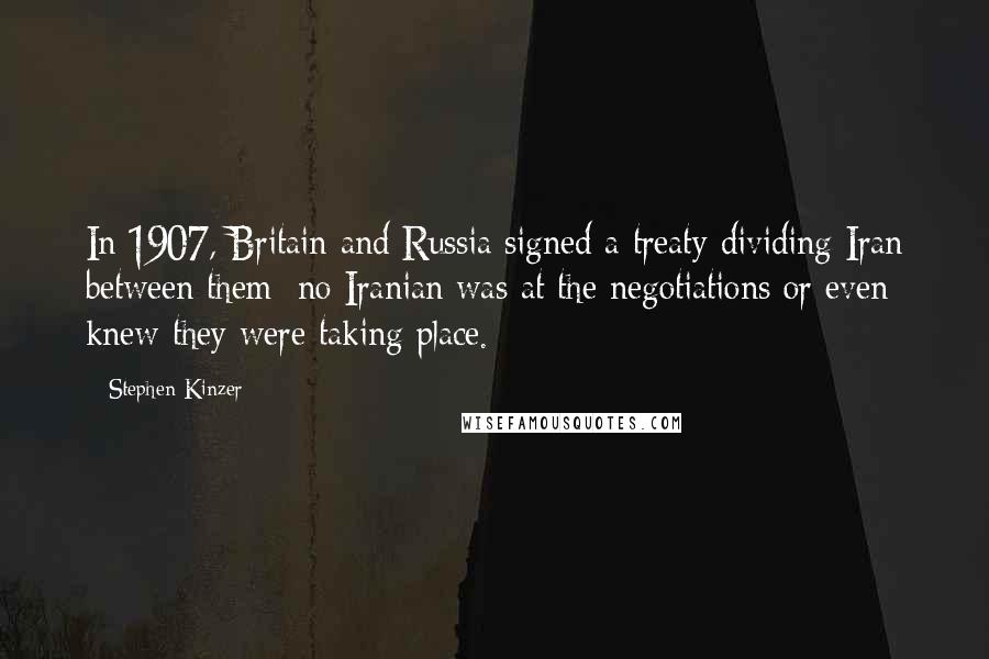Stephen Kinzer Quotes: In 1907, Britain and Russia signed a treaty dividing Iran between them; no Iranian was at the negotiations or even knew they were taking place.