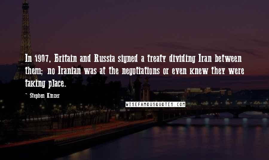 Stephen Kinzer Quotes: In 1907, Britain and Russia signed a treaty dividing Iran between them; no Iranian was at the negotiations or even knew they were taking place.