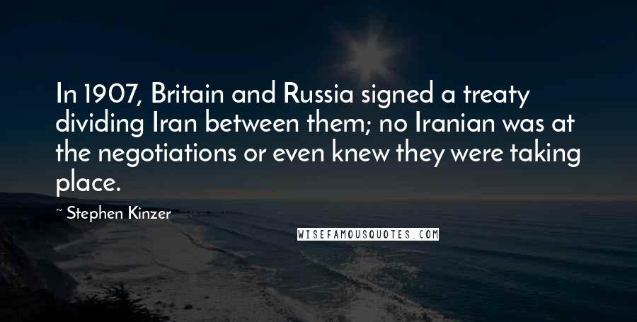 Stephen Kinzer Quotes: In 1907, Britain and Russia signed a treaty dividing Iran between them; no Iranian was at the negotiations or even knew they were taking place.