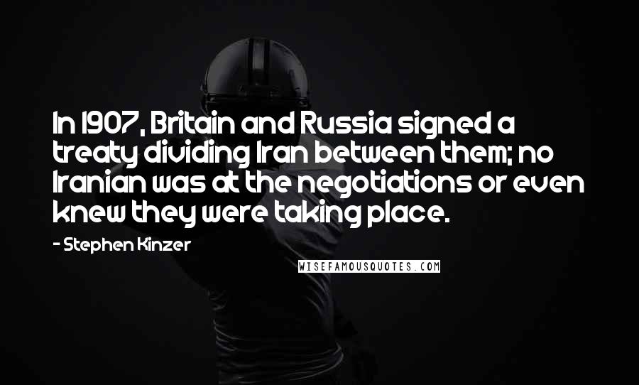 Stephen Kinzer Quotes: In 1907, Britain and Russia signed a treaty dividing Iran between them; no Iranian was at the negotiations or even knew they were taking place.