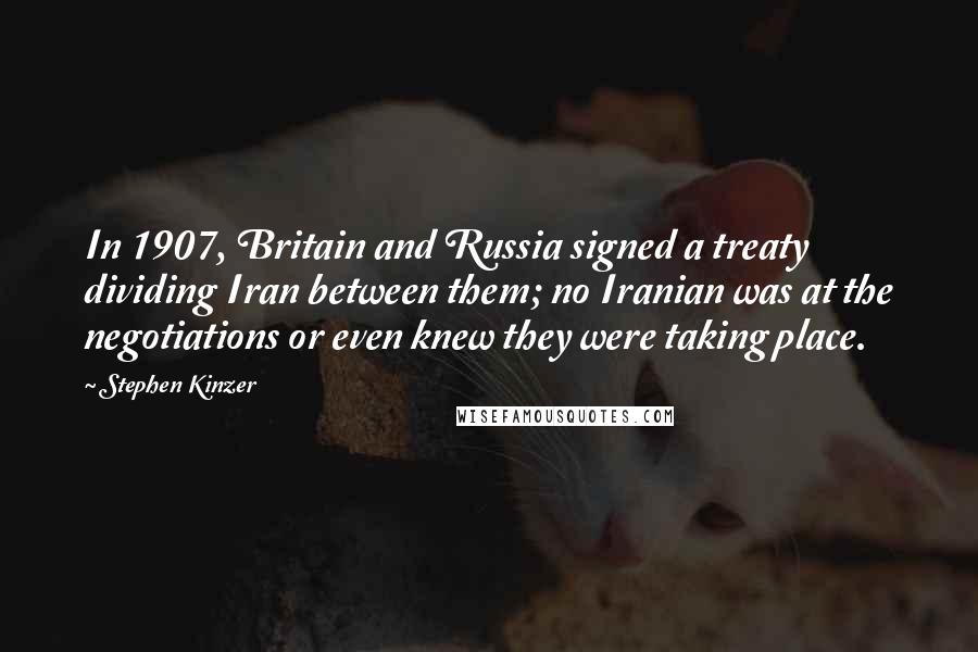 Stephen Kinzer Quotes: In 1907, Britain and Russia signed a treaty dividing Iran between them; no Iranian was at the negotiations or even knew they were taking place.