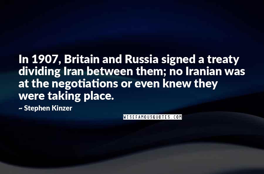 Stephen Kinzer Quotes: In 1907, Britain and Russia signed a treaty dividing Iran between them; no Iranian was at the negotiations or even knew they were taking place.