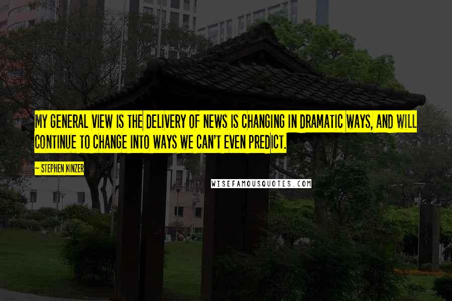 Stephen Kinzer Quotes: My general view is the delivery of news is changing in dramatic ways, and will continue to change into ways we can't even predict.