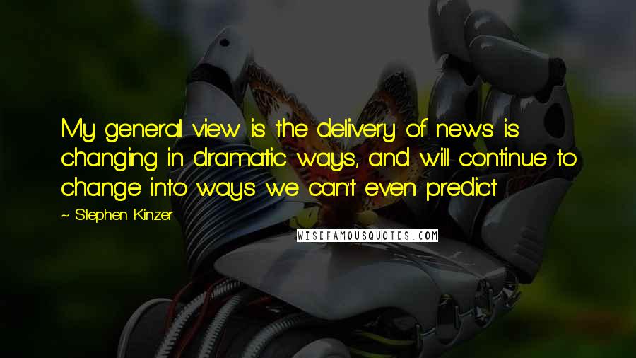 Stephen Kinzer Quotes: My general view is the delivery of news is changing in dramatic ways, and will continue to change into ways we can't even predict.