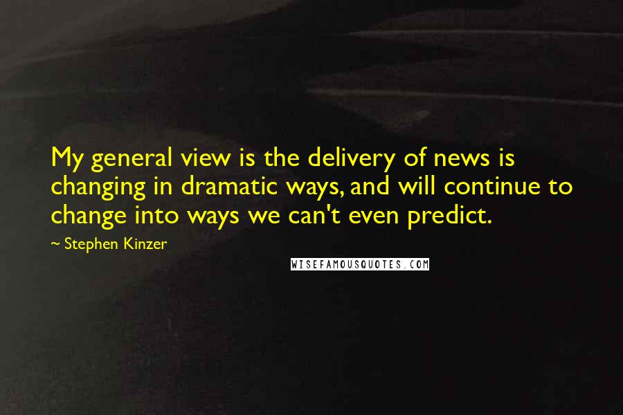 Stephen Kinzer Quotes: My general view is the delivery of news is changing in dramatic ways, and will continue to change into ways we can't even predict.