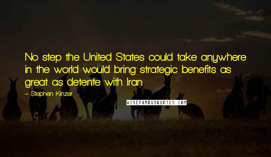 Stephen Kinzer Quotes: No step the United States could take anywhere in the world would bring strategic benefits as great as detente with Iran.