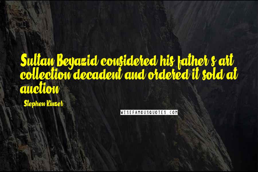 Stephen Kinzer Quotes: Sultan Beyazid considered his father's art collection decadent and ordered it sold at auction.