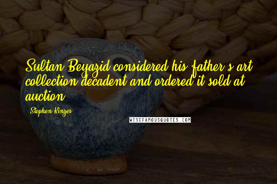 Stephen Kinzer Quotes: Sultan Beyazid considered his father's art collection decadent and ordered it sold at auction.