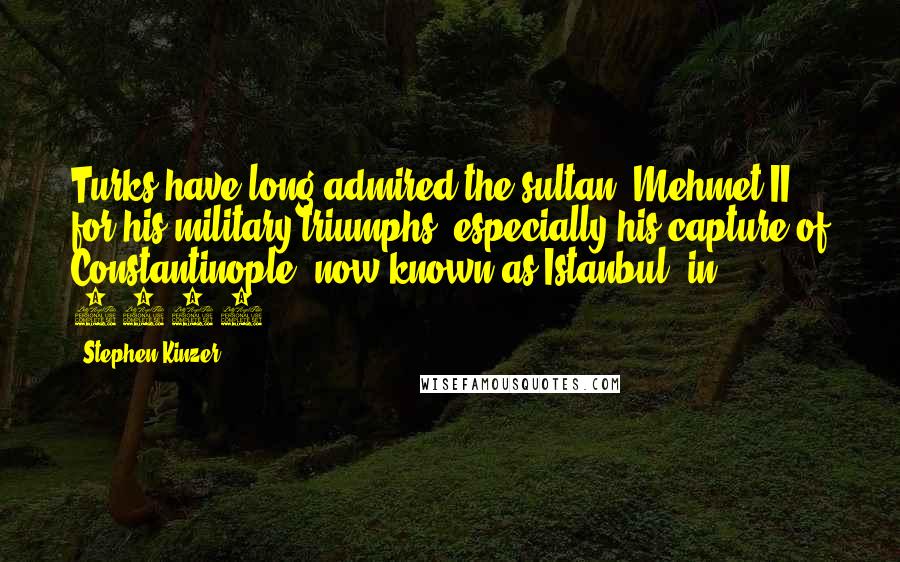 Stephen Kinzer Quotes: Turks have long admired the sultan, Mehmet II, for his military triumphs, especially his capture of Constantinople, now known as Istanbul, in 1453.