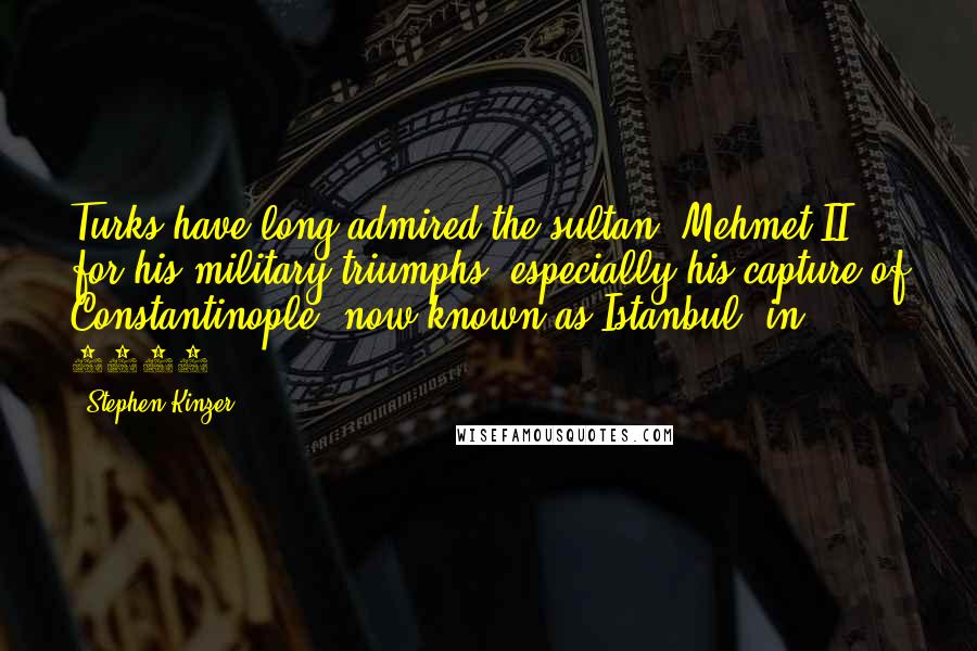 Stephen Kinzer Quotes: Turks have long admired the sultan, Mehmet II, for his military triumphs, especially his capture of Constantinople, now known as Istanbul, in 1453.