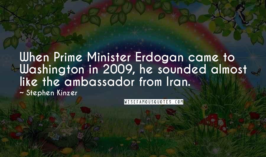 Stephen Kinzer Quotes: When Prime Minister Erdogan came to Washington in 2009, he sounded almost like the ambassador from Iran.