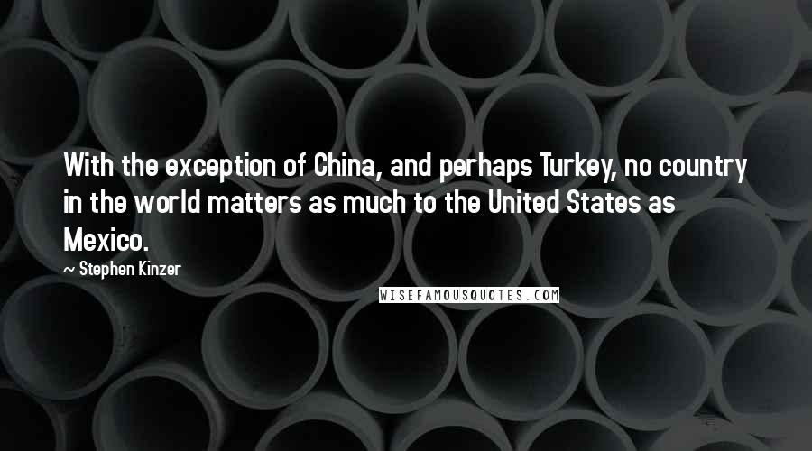 Stephen Kinzer Quotes: With the exception of China, and perhaps Turkey, no country in the world matters as much to the United States as Mexico.