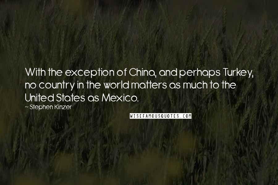 Stephen Kinzer Quotes: With the exception of China, and perhaps Turkey, no country in the world matters as much to the United States as Mexico.