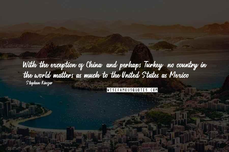 Stephen Kinzer Quotes: With the exception of China, and perhaps Turkey, no country in the world matters as much to the United States as Mexico.