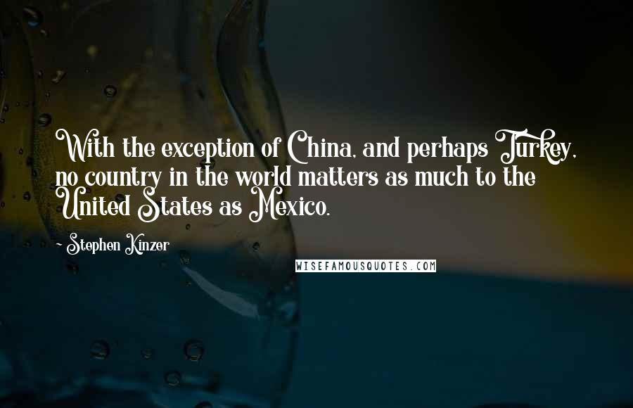 Stephen Kinzer Quotes: With the exception of China, and perhaps Turkey, no country in the world matters as much to the United States as Mexico.