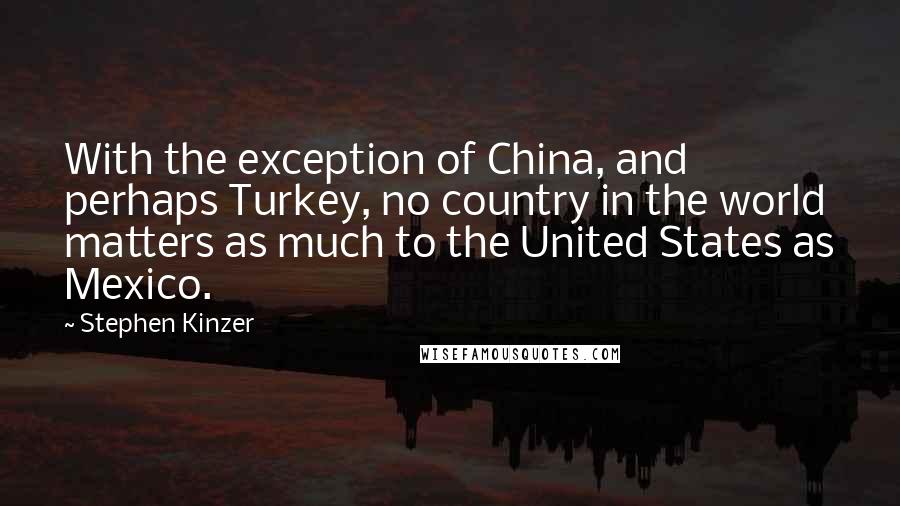 Stephen Kinzer Quotes: With the exception of China, and perhaps Turkey, no country in the world matters as much to the United States as Mexico.