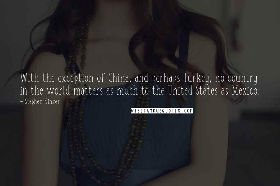 Stephen Kinzer Quotes: With the exception of China, and perhaps Turkey, no country in the world matters as much to the United States as Mexico.