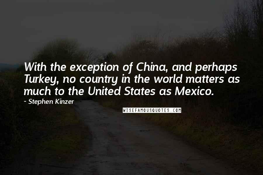 Stephen Kinzer Quotes: With the exception of China, and perhaps Turkey, no country in the world matters as much to the United States as Mexico.