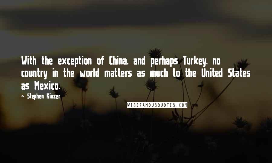 Stephen Kinzer Quotes: With the exception of China, and perhaps Turkey, no country in the world matters as much to the United States as Mexico.