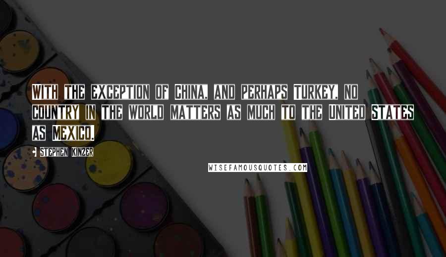 Stephen Kinzer Quotes: With the exception of China, and perhaps Turkey, no country in the world matters as much to the United States as Mexico.