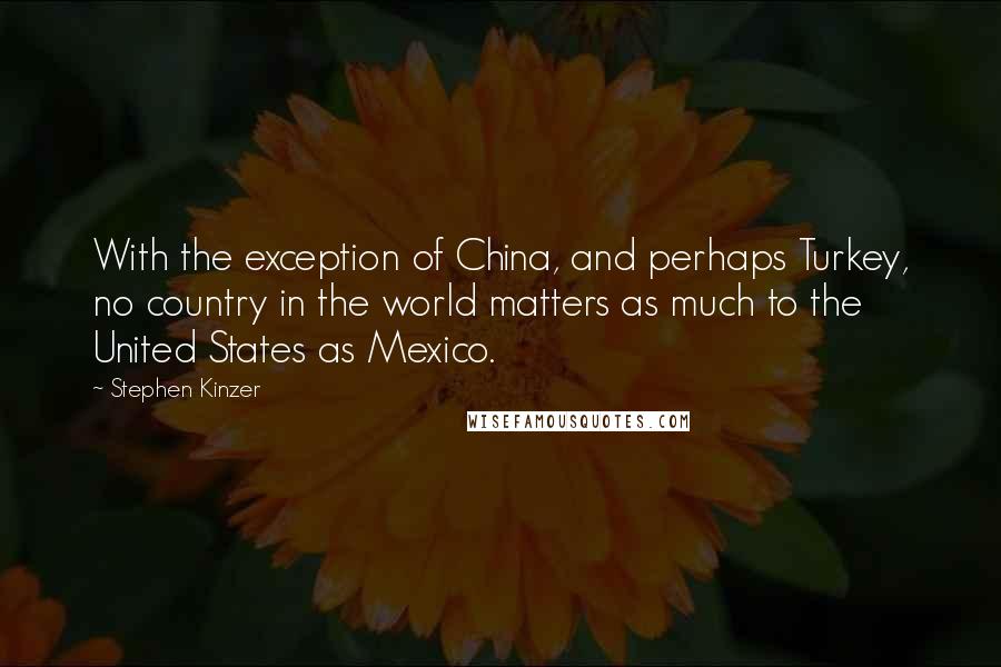 Stephen Kinzer Quotes: With the exception of China, and perhaps Turkey, no country in the world matters as much to the United States as Mexico.