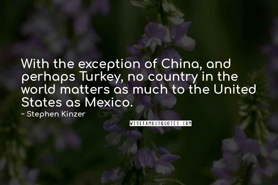 Stephen Kinzer Quotes: With the exception of China, and perhaps Turkey, no country in the world matters as much to the United States as Mexico.