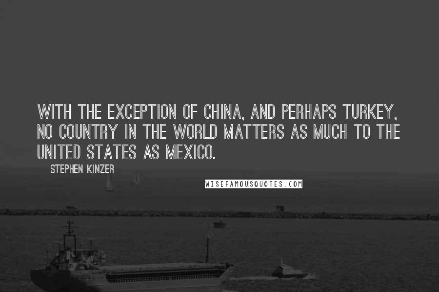 Stephen Kinzer Quotes: With the exception of China, and perhaps Turkey, no country in the world matters as much to the United States as Mexico.