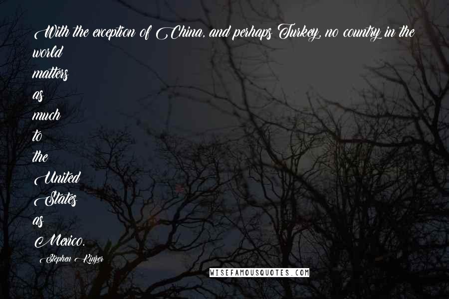 Stephen Kinzer Quotes: With the exception of China, and perhaps Turkey, no country in the world matters as much to the United States as Mexico.