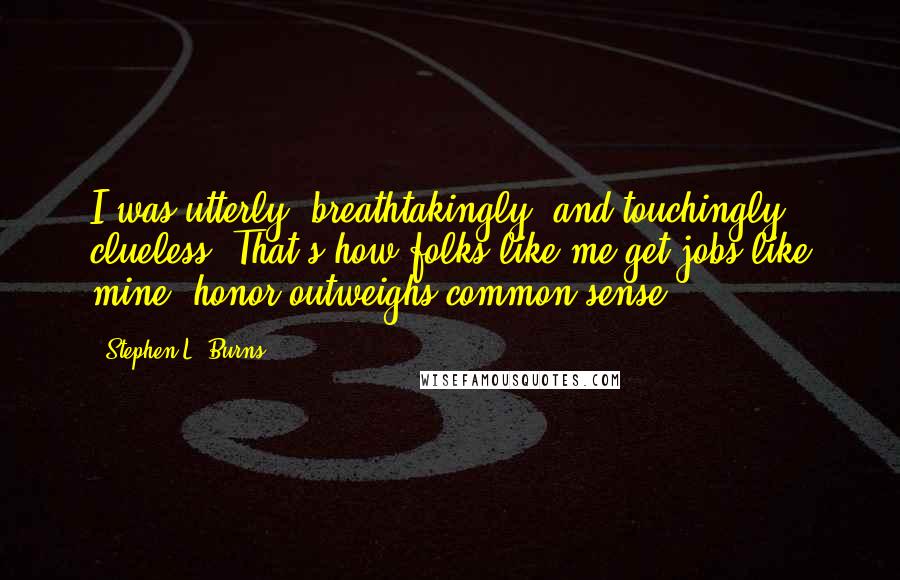 Stephen L. Burns Quotes: I was utterly, breathtakingly, and touchingly clueless. That's how folks like me get jobs like mine: honor outweighs common sense.