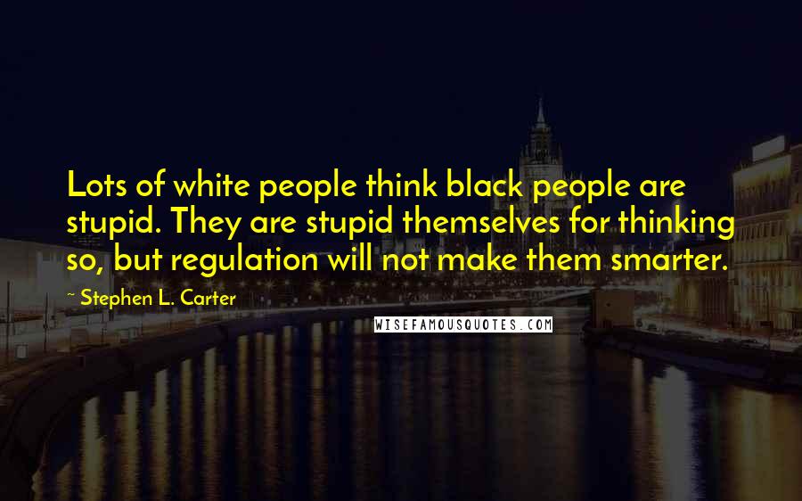 Stephen L. Carter Quotes: Lots of white people think black people are stupid. They are stupid themselves for thinking so, but regulation will not make them smarter.