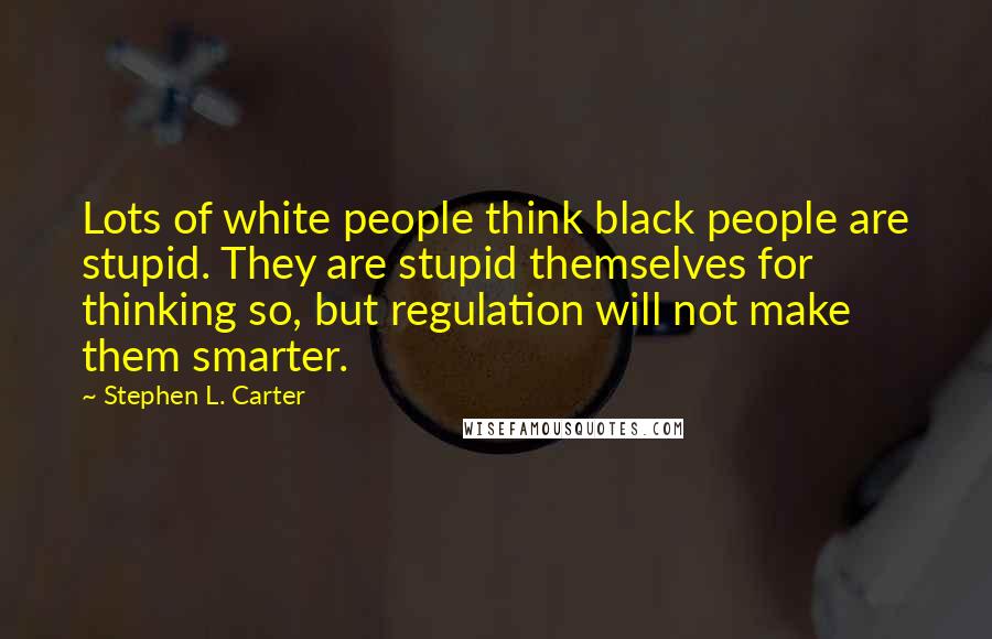 Stephen L. Carter Quotes: Lots of white people think black people are stupid. They are stupid themselves for thinking so, but regulation will not make them smarter.