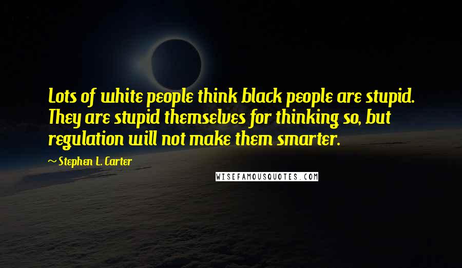 Stephen L. Carter Quotes: Lots of white people think black people are stupid. They are stupid themselves for thinking so, but regulation will not make them smarter.