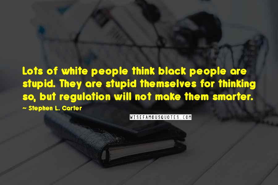 Stephen L. Carter Quotes: Lots of white people think black people are stupid. They are stupid themselves for thinking so, but regulation will not make them smarter.