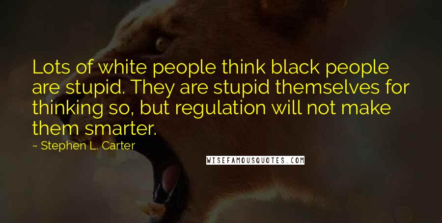 Stephen L. Carter Quotes: Lots of white people think black people are stupid. They are stupid themselves for thinking so, but regulation will not make them smarter.