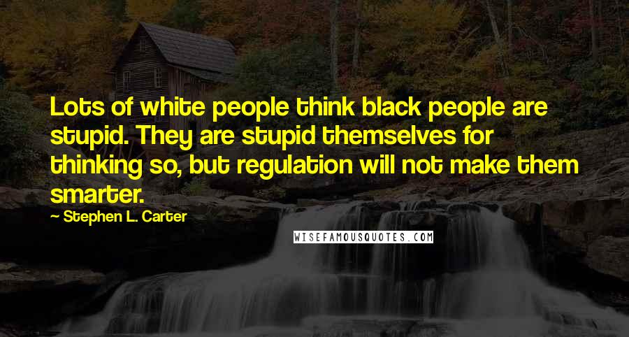 Stephen L. Carter Quotes: Lots of white people think black people are stupid. They are stupid themselves for thinking so, but regulation will not make them smarter.