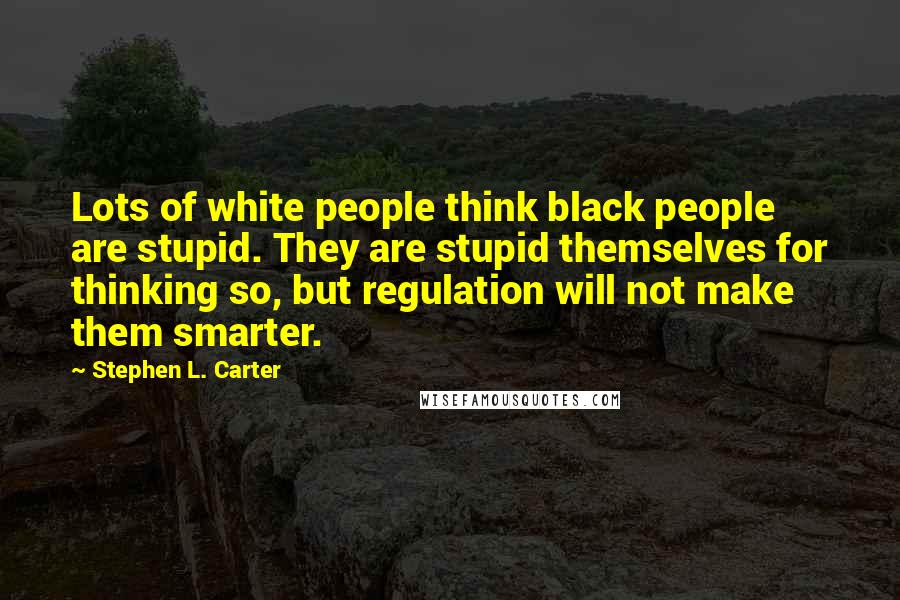 Stephen L. Carter Quotes: Lots of white people think black people are stupid. They are stupid themselves for thinking so, but regulation will not make them smarter.