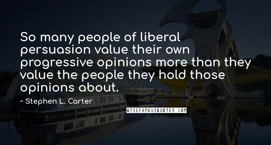 Stephen L. Carter Quotes: So many people of liberal persuasion value their own progressive opinions more than they value the people they hold those opinions about.