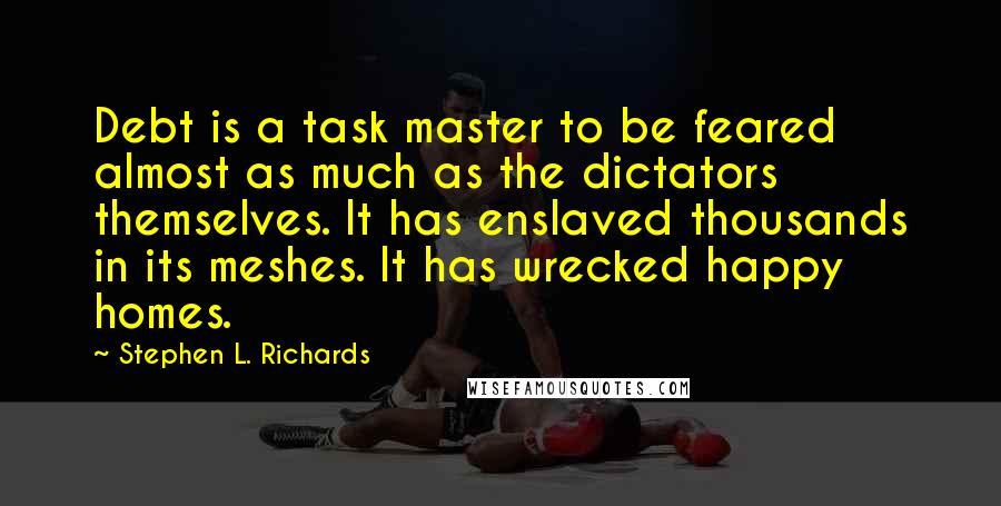 Stephen L. Richards Quotes: Debt is a task master to be feared almost as much as the dictators themselves. It has enslaved thousands in its meshes. It has wrecked happy homes.