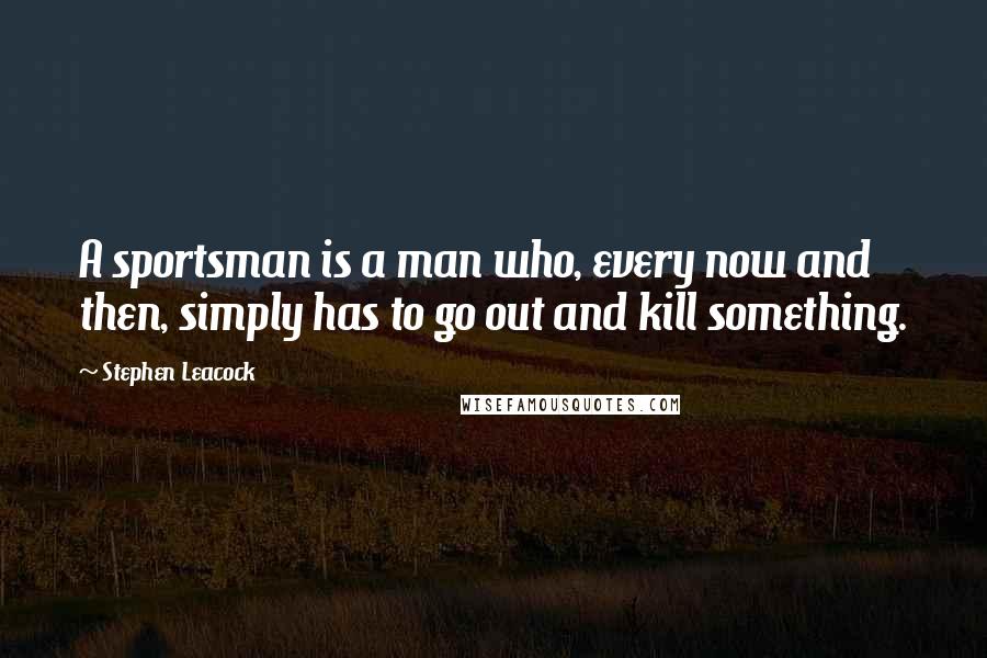 Stephen Leacock Quotes: A sportsman is a man who, every now and then, simply has to go out and kill something.