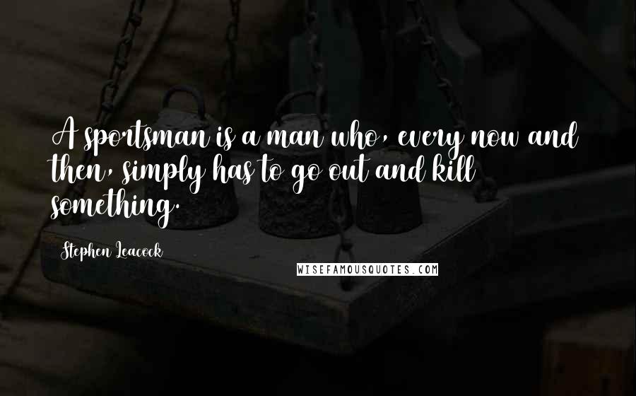 Stephen Leacock Quotes: A sportsman is a man who, every now and then, simply has to go out and kill something.