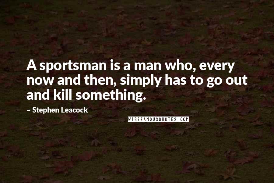 Stephen Leacock Quotes: A sportsman is a man who, every now and then, simply has to go out and kill something.