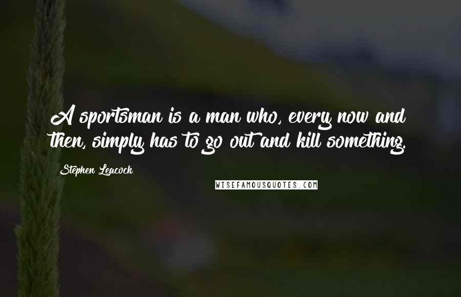Stephen Leacock Quotes: A sportsman is a man who, every now and then, simply has to go out and kill something.